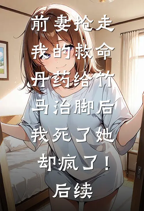 前妻抢走我的救命丹药给竹马治脚后，我死了她却疯了！后续