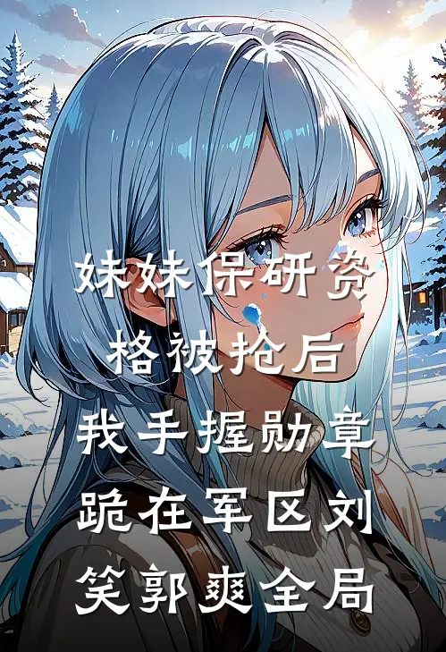 妹妹保研资格被抢后，我手握勋章跪在军区刘笑郭爽全局