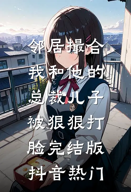 邻居撮合我和他的总裁儿子，被狠狠打脸完结版抖音热门