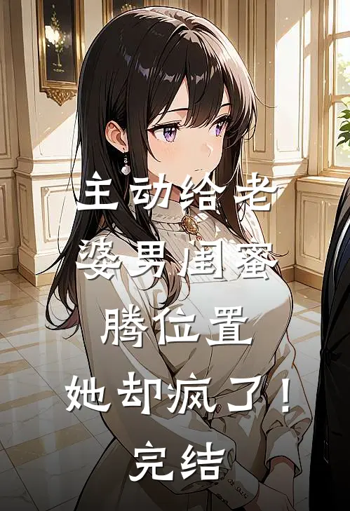 主动给老婆男闺蜜腾位置，她却疯了！完结
