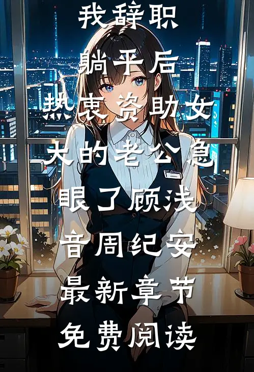 我辞职躺平后，热衷资助女大的老公急眼了顾浅音周纪安最新章节免费阅读