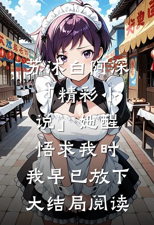 苏沐白阿深「精彩小说」她醒悟求我时，我早已放下大结局阅读