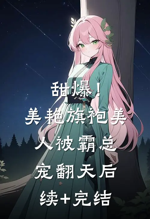 甜爆！美艳旗袍美人被霸总宠翻天后续+完结