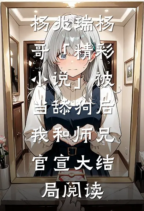 杨兆瑞杨哥「精彩小说」被当舔狗后，我和师兄官宣大结局阅读