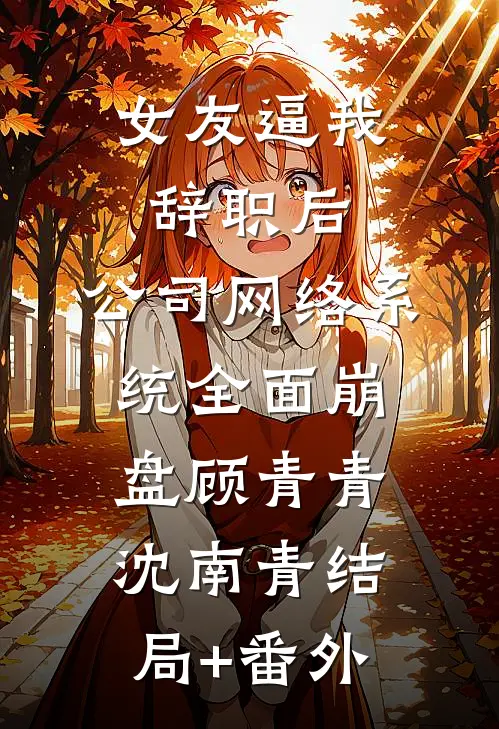 女友逼我辞职后，公司网络系统全面崩盘顾青青沈南青结局+番外