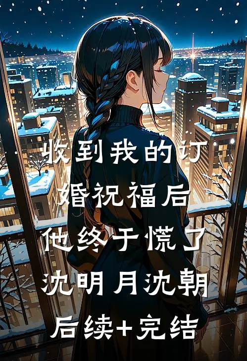 收到我的订婚祝福后，他终于慌了沈明月沈朝后续+完结