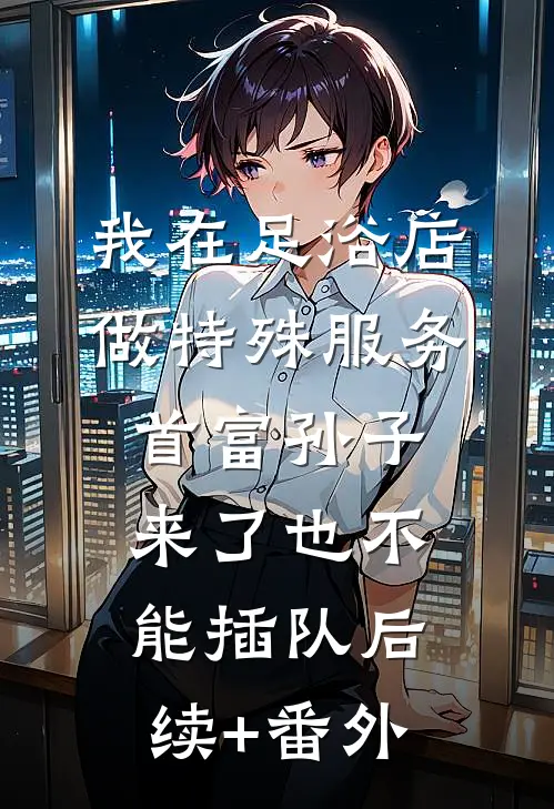 我在足浴店做特殊服务，首富孙子来了也不能插队后续+番外