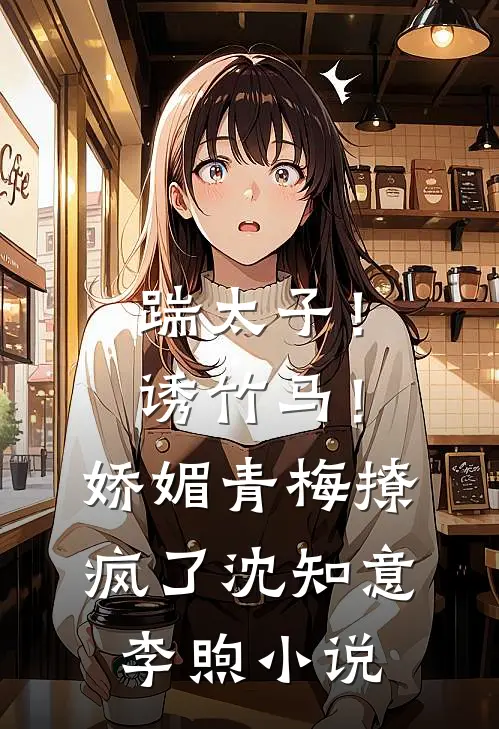 踹太子！诱竹马！娇媚青梅撩疯了沈知意李煦小说