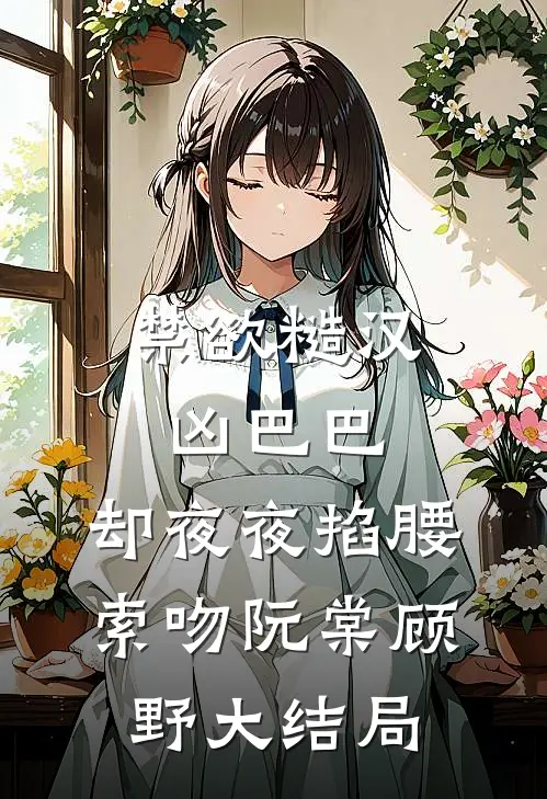 禁欲糙汉凶巴巴，却夜夜掐腰索吻阮棠顾野大结局
