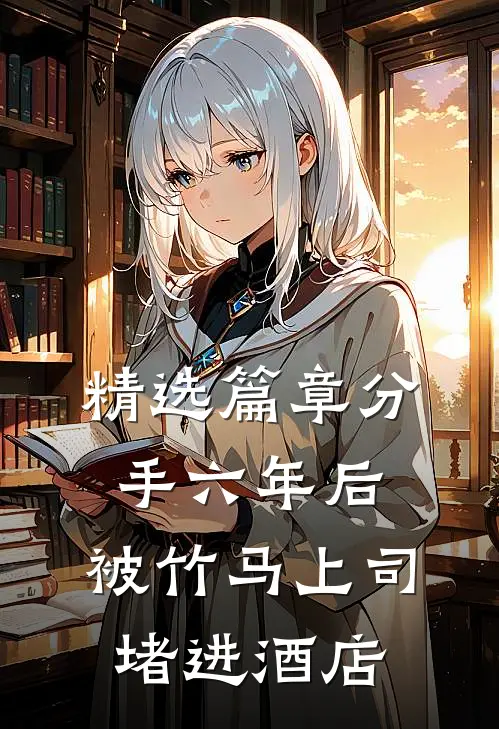 精选篇章分手六年后，被竹马上司堵进酒店