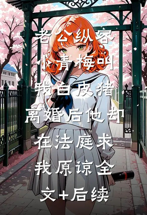 老公纵容小青梅叫我白皮猪，离婚后他却在法庭求我原谅全文+后续