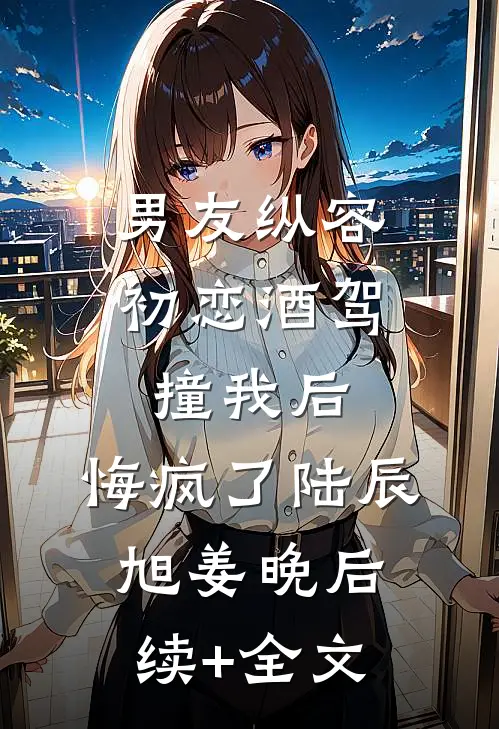 男友纵容初恋酒驾撞我后，悔疯了陆辰旭姜晚后续+全文