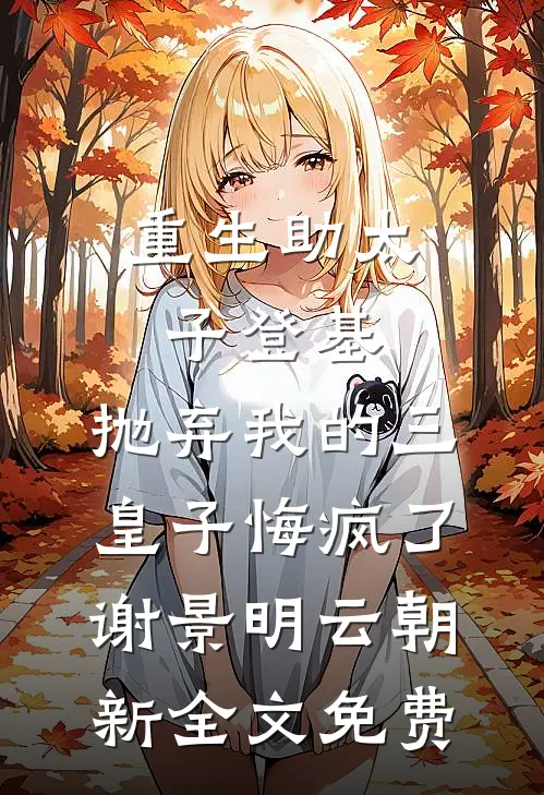 重生助太子登基，抛弃我的三皇子悔疯了谢景明云朝新全文免费
