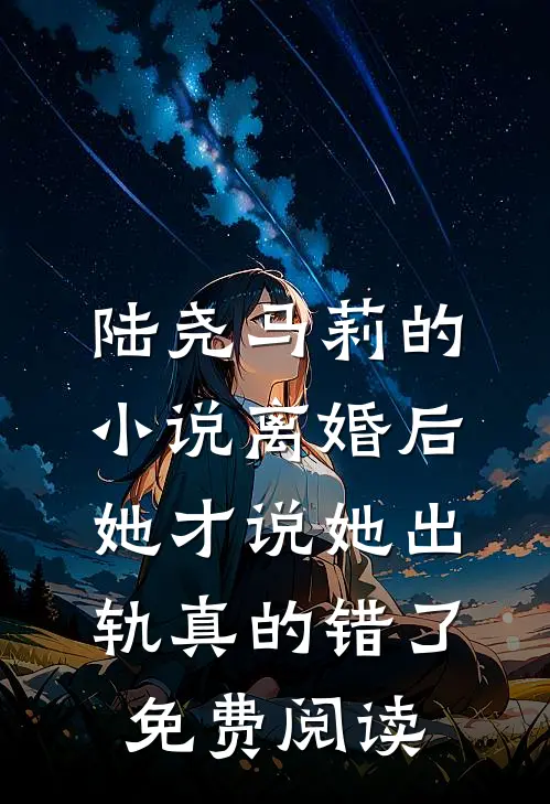 陆尧马莉的小说离婚后，她才说她出轨真的错了免费阅读