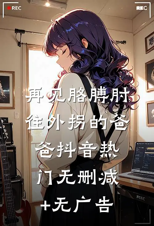 再见胳膊肘往外拐的爸爸抖音热门无删减+无广告