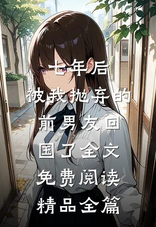七年后,被我抛弃的前男友回国了全文免费阅读精品全篇