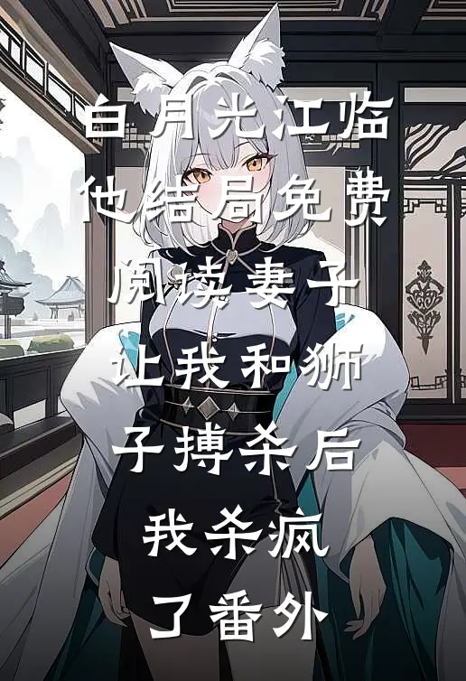 白月光江临他结局免费阅读妻子让我和狮子搏杀后，我杀疯了番外