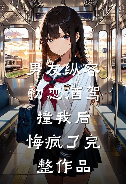 男友纵容初恋酒驾撞我后，悔疯了完整作品
