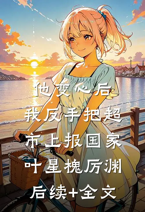 他变心后，我反手把超市上报国家叶星槐厉渊后续+全文