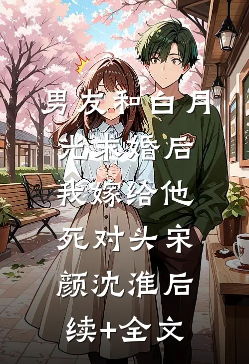 男友和白月光求婚后，我嫁给他死对头宋颜沈淮后续+全文