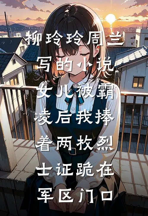 柳玲玲周兰写的小说女儿被霸凌后我捧着两枚烈士证跪在军区门口