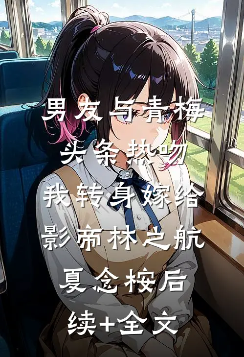 男友与青梅头条热吻，我转身嫁给影帝林之航夏念桉后续+全文