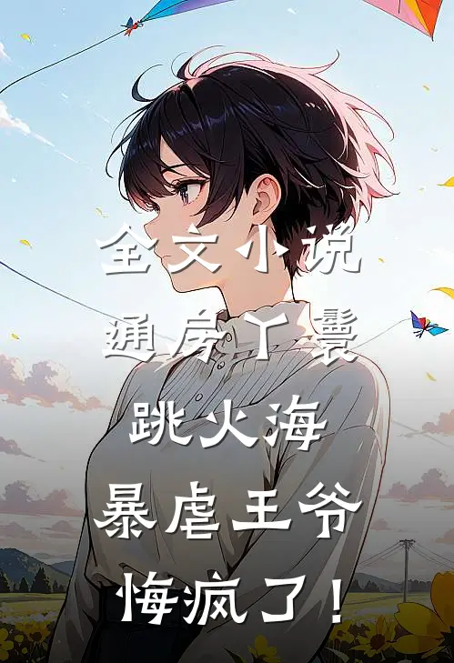 全文小说通房丫鬟跳火海，暴虐王爷悔疯了！