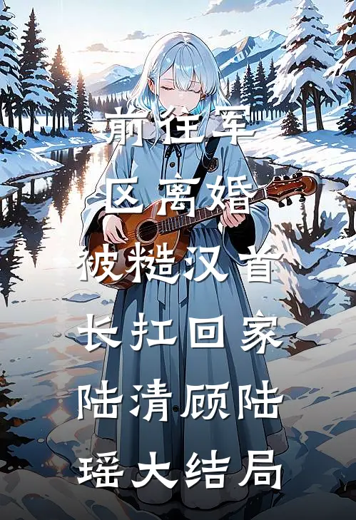 前往军区离婚，被糙汉首长扛回家陆清顾陆瑶大结局