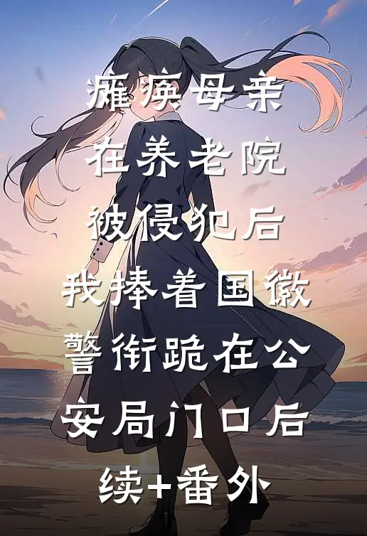 瘫痪母亲在养老院被侵犯后，我捧着国徽警衔跪在公安局门口后续+番外