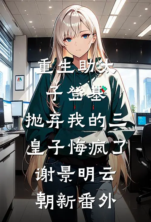 重生助太子登基，抛弃我的三皇子悔疯了谢景明云朝新番外