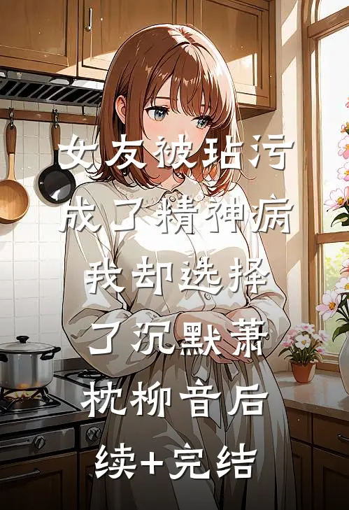 女友被玷污成了精神病，我却选择了沉默萧枕柳音后续+完结