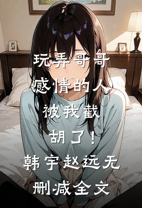 玩弄哥哥感情的人，被我截胡了！韩宇赵远无删减全文