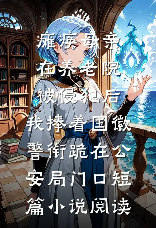 瘫痪母亲在养老院被侵犯后，我捧着国徽警衔跪在公安局门口短篇小说阅读
