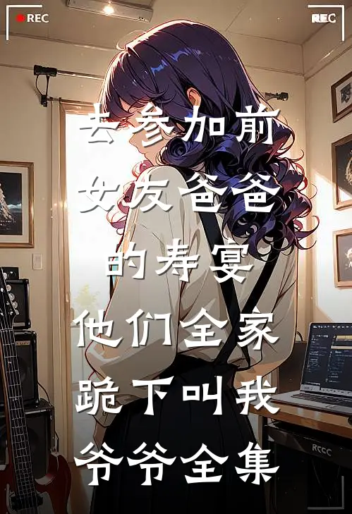 去参加前女友爸爸的寿宴，他们全家跪下叫我爷爷全集