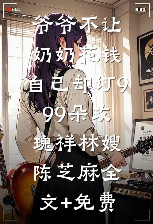 爷爷不让奶奶花钱，自己却订999朵玫瑰祥林嫂陈芝麻全文+免费