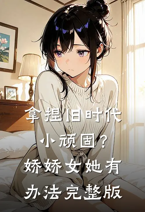 拿捏旧时代小顽固？娇娇女她有办法完整版