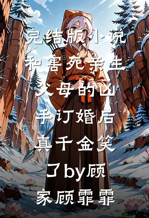 完结版小说和害死亲生父母的凶手订婚后，真千金笑了by顾家顾霏霏