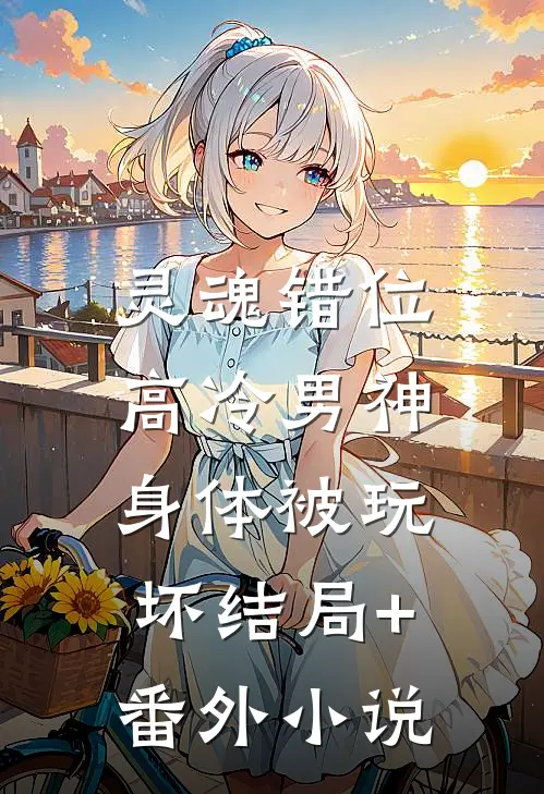 灵魂错位：高冷男神身体被玩坏结局+番外小说