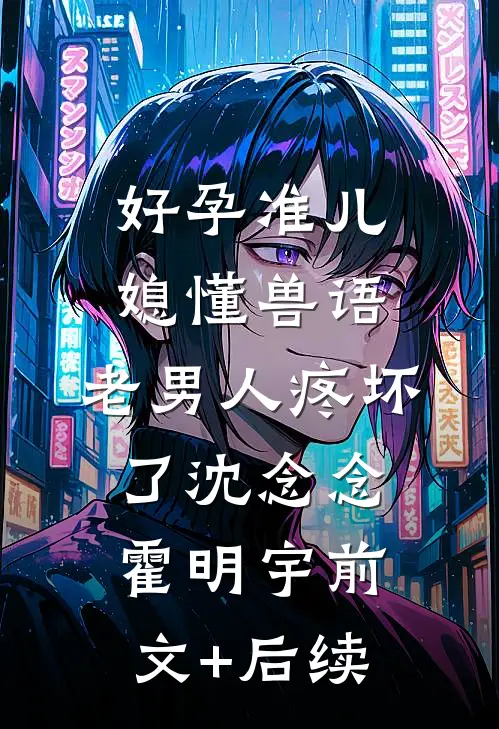 好孕准儿媳懂兽语，老男人疼坏了沈念念霍明宇前文+后续