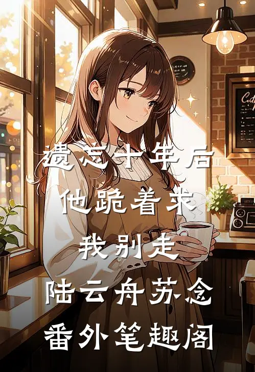 遗忘十年后，他跪着求我别走：陆云舟苏念番外笔趣阁