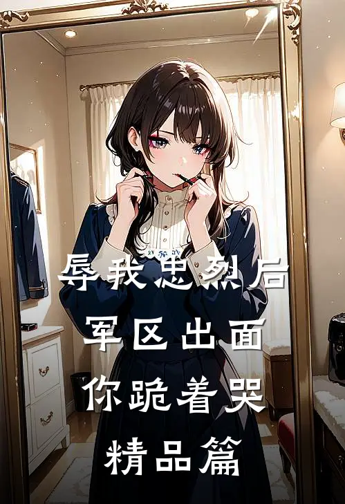 辱我忠烈后，军区出面你跪着哭精品篇