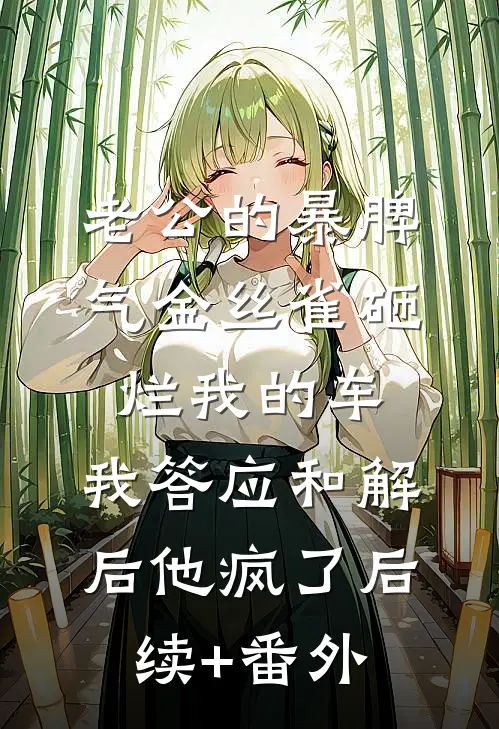 老公的暴脾气金丝雀砸烂我的车，我答应和解后他疯了后续+番外
