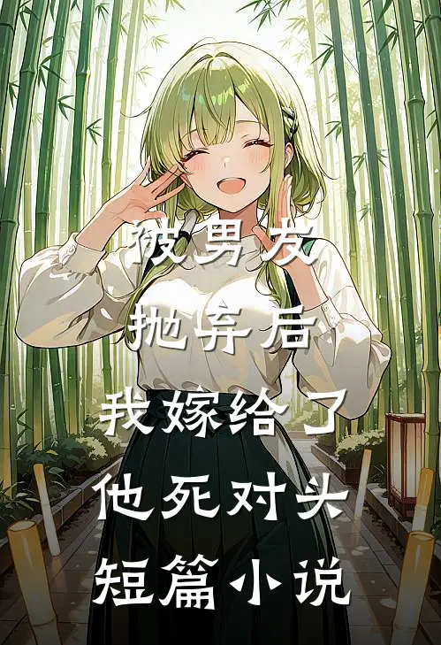 被男友抛弃后，我嫁给了他死对头短篇小说