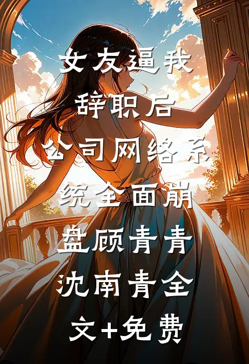女友逼我辞职后，公司网络系统全面崩盘顾青青沈南青全文+免费