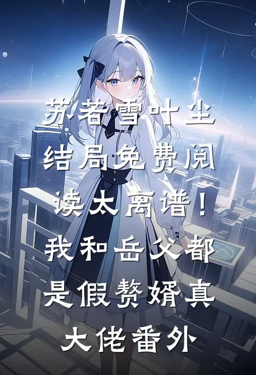 苏若雪叶尘结局免费阅读太离谱！我和岳父都是假赘婿真大佬番外