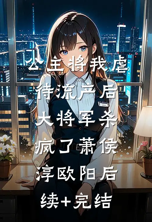公主将我虐待流产后，大将军杀疯了萧侯淳欧阳后续+完结