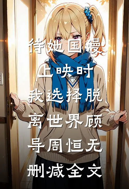 待她国漫上映时，我选择脱离世界顾导周恒无删减全文