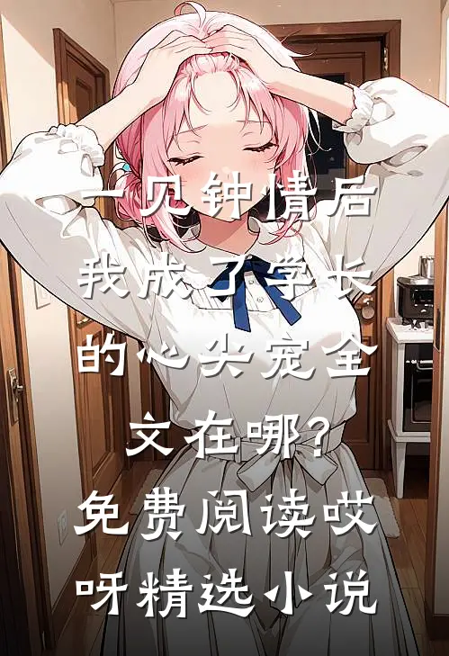 一见钟情后,我成了学长的心尖宠全文在哪?免费阅读哎呀精选小说
