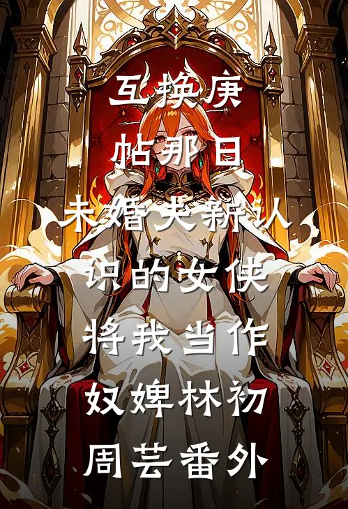 互换庚帖那日，未婚夫新认识的女侠将我当作奴婢林初周芸番外