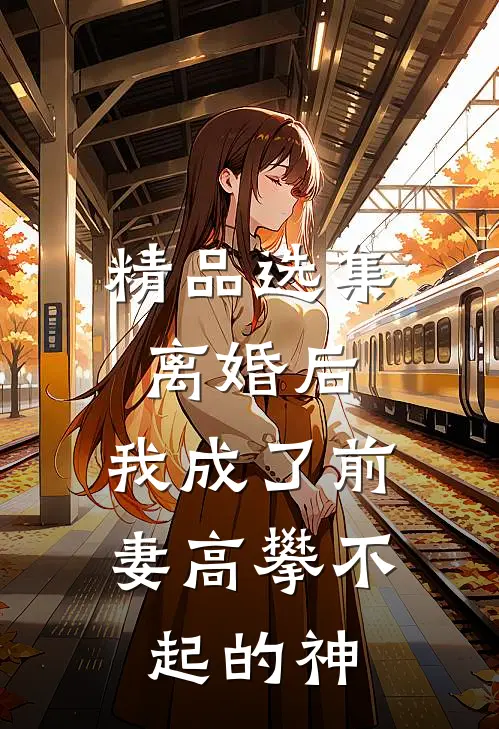 精品选集离婚后，我成了前妻高攀不起的神